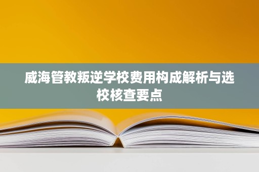 威海管教叛逆学校费用构成解析与选校核查要点 威海管教叛逆学校费用构成解析与选校核查要点