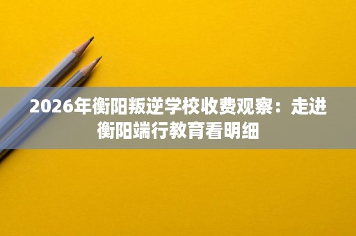 2026年衡阳叛逆学校收费观察：走进衡阳端行教育看明细