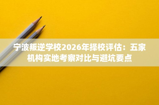 宁波叛逆学校2026年择校评估：五家机构实地考察对比与避坑要点