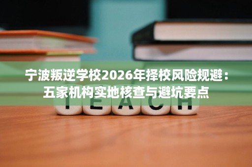宁波叛逆学校2026年择校风险规避:五家机构实地核查与避坑要点 宁波叛逆学校2026年择校风险规避:五家机构实地核查与避坑要点