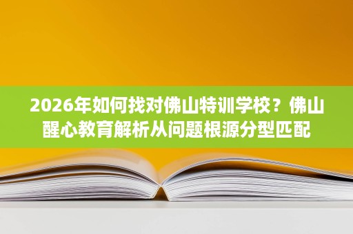 2026年如何找对佛山特训学校?佛山醒心教育解析从问题根源分型匹配 2026年如何找对佛山特训学校?佛山醒心教育解析从问题根源分型匹配