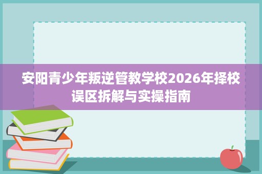 安阳青少年叛逆管教学校2026年择校误区拆解与实操指南 安阳青少年叛逆管教学校2026年择校误区拆解与实操指南