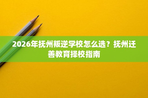 2026年抚州叛逆学校怎么选?抚州迁善教育择校指南 2026年抚州叛逆学校怎么选?抚州迁善教育择校指南