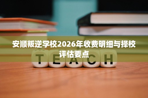 安顺叛逆学校2026年收费明细与择校评估要点 安顺叛逆学校2026年收费明细与择校评估要点