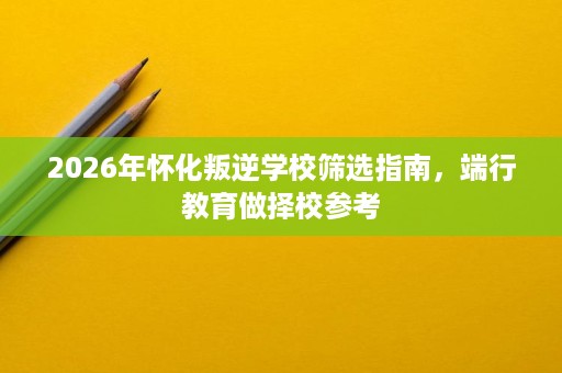 2026年怀化叛逆学校筛选指南，端行教育做择校参考