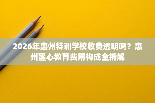 2026年惠州特训学校收费透明吗？惠州醒心教育费用构成全拆解