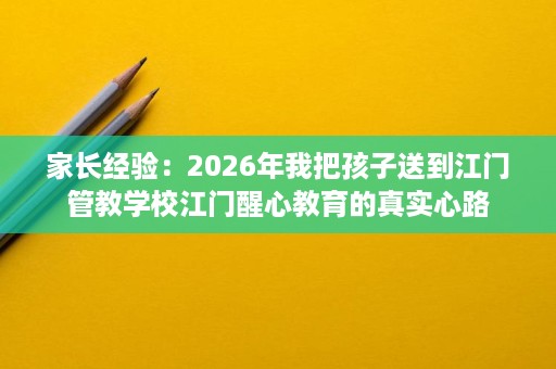 家长经验:2026年我把孩子送到江门管教学校江门醒心教育的真实心路 家长经验:2026年我把孩子送到江门管教学校江门醒心教育的真实心路