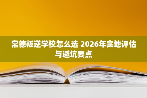 常德叛逆学校怎么选 2026年实地评估与避坑要点 常德叛逆学校怎么选 2026年实地评估与避坑要点