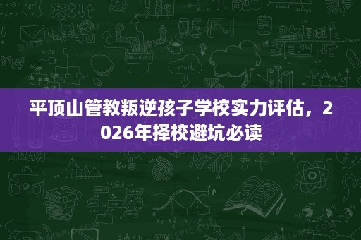 平顶山管教叛逆孩子学校实力评估,2026年择校避坑必读 平顶山管教叛逆孩子学校实力评估,2026年择校避坑必读
