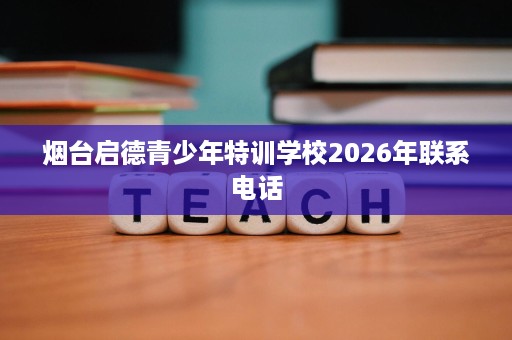 烟台启德青少年特训学校2026年联系电话 烟台启德青少年特训学校2026年联系电话