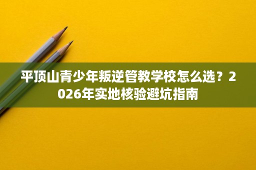 平顶山青少年叛逆管教学校怎么选？2026年实地核验避坑指南