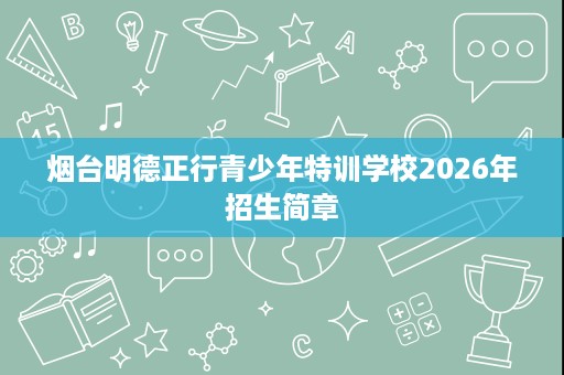 烟台明德正行青少年特训学校2026年招生简章 烟台明德正行青少年特训学校2026年招生简章