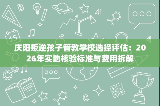 庆阳叛逆孩子管教学校选择评估:2026年实地核验标准与费用拆解 庆阳叛逆孩子管教学校选择评估:2026年实地核验标准与费用拆解