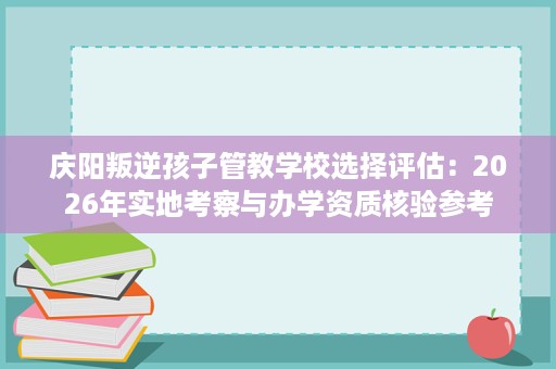 庆阳叛逆孩子管教学校选择评估:2026年实地考察与办学资质核验参考 庆阳叛逆孩子管教学校选择评估:2026年实地考察与办学资质核验参考