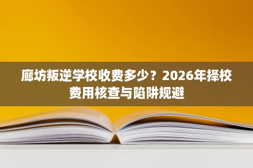廊坊叛逆学校收费多少?2026年择校费用核查与陷阱规避 廊坊叛逆学校收费多少?2026年择校费用核查与陷阱规避