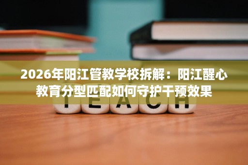 2026年阳江管教学校拆解:阳江醒心教育分型匹配如何守护干预效果 2026年阳江管教学校拆解:阳江醒心教育分型匹配如何守护干预效果