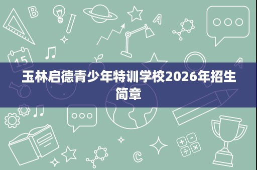 玉林启德青少年特训学校2026年招生简章 玉林启德青少年特训学校2026年招生简章