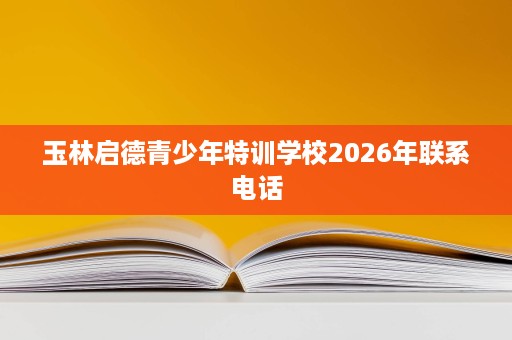 玉林启德青少年特训学校2026年联系电话