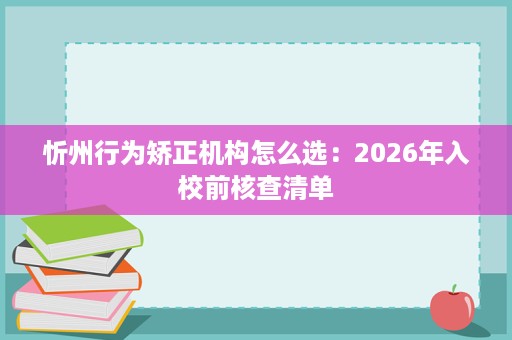 忻州行为矫正机构怎么选:2026年入校前核查清单 忻州行为矫正机构怎么选:2026年入校前核查清单
