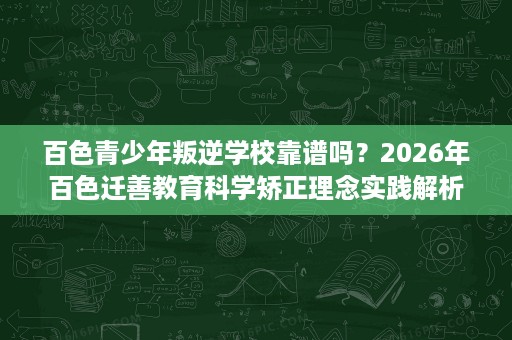 百色青少年叛逆学校靠谱吗?2026年百色迁善教育科学矫正理念实践解析 百色青少年叛逆学校靠谱吗?2026年百色迁善教育科学矫正理念实践解析