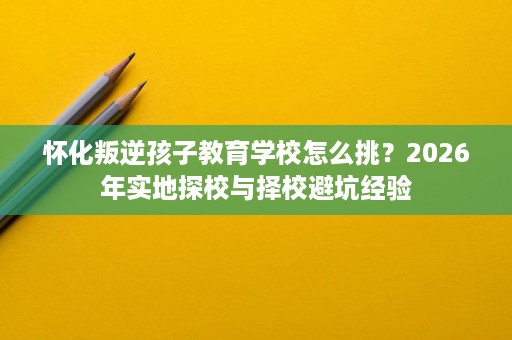 怀化叛逆孩子教育学校怎么挑?2026年实地探校与择校避坑经验 怀化叛逆孩子教育学校怎么挑?2026年实地探校与择校避坑经验