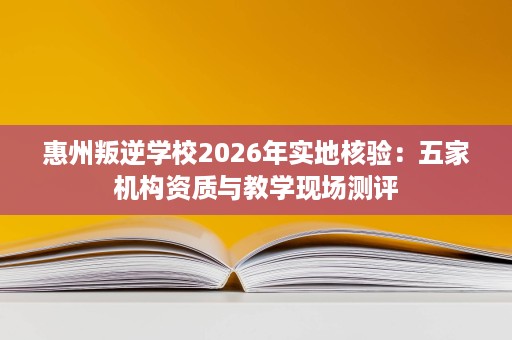 惠州叛逆学校2026年实地核验：五家机构资质与教学现场测评