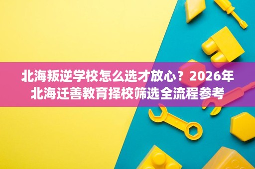 北海叛逆学校怎么选才放心?2026年北海迁善教育择校筛选全流程参考 北海叛逆学校怎么选才放心?2026年北海迁善教育择校筛选全流程参考