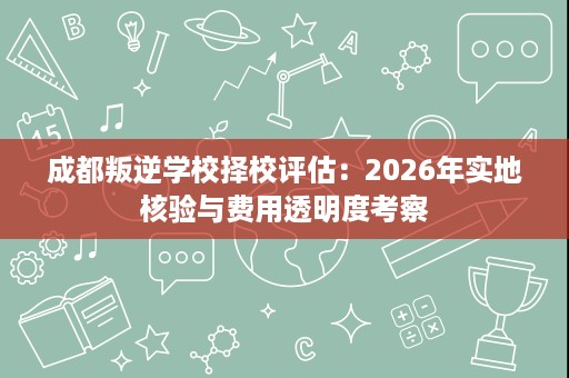 成都叛逆学校择校评估:2026年实地核验与费用透明度考察 成都叛逆学校择校评估:2026年实地核验与费用透明度考察