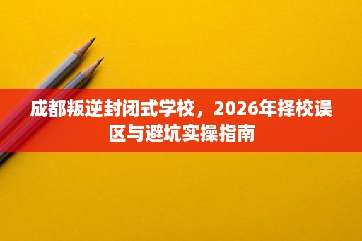 成都叛逆封闭式学校，2026年择校误区与避坑实操指南