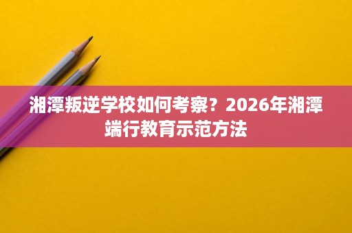湘潭叛逆学校如何考察？2026年湘潭端行教育示范方法