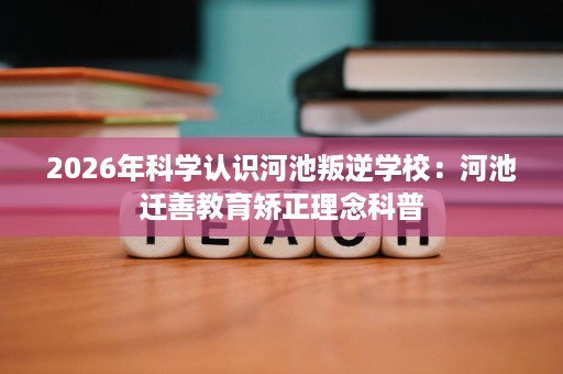 2026年科学认识河池叛逆学校:河池迁善教育矫正理念科普 2026年科学认识河池叛逆学校:河池迁善教育矫正理念科普
