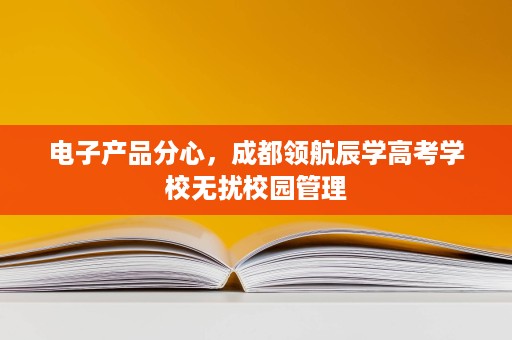 电子产品分心,成都领航辰学高考学校无扰校园管理 电子产品分心,成都领航辰学高考学校无扰校园管理