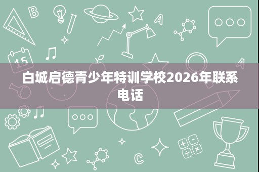白城启德青少年特训学校2026年联系电话 白城启德青少年特训学校2026年联系电话