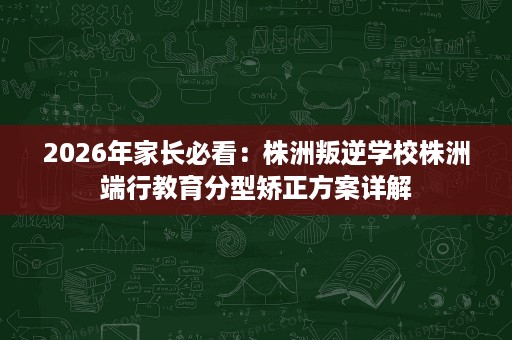 2026年家长必看:株洲叛逆学校株洲端行教育分型矫正方案详解 2026年家长必看:株洲叛逆学校株洲端行教育分型矫正方案详解