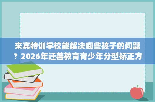 来宾特训学校能解决哪些孩子的问题?2026年迁善教育青少年分型矫正方案解读 来宾特训学校能解决哪些孩子的问题?2026年迁善教育青少年分型矫正方案解读