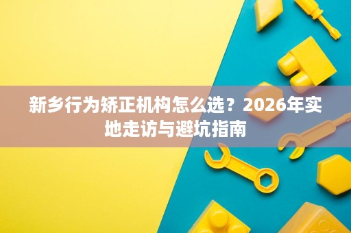 新乡行为矫正机构怎么选?2026年实地走访与避坑指南 新乡行为矫正机构怎么选?2026年实地走访与避坑指南