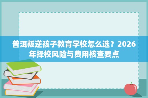 普洱叛逆孩子教育学校怎么选?2026年择校风险与费用核查要点 普洱叛逆孩子教育学校怎么选?2026年择校风险与费用核查要点