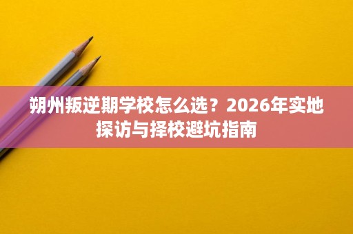 朔州叛逆期学校怎么选?2026年实地探访与择校避坑指南 朔州叛逆期学校怎么选?2026年实地探访与择校避坑指南
