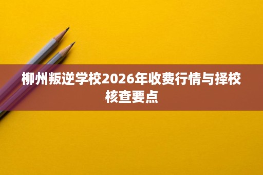 柳州叛逆学校2026年收费行情与择校核查要点 柳州叛逆学校2026年收费行情与择校核查要点