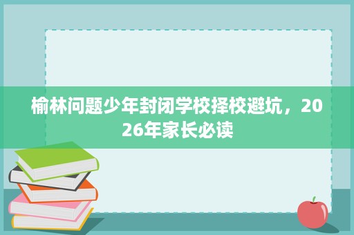 榆林问题少年封闭学校择校避坑,2026年家长必读 榆林问题少年封闭学校择校避坑,2026年家长必读