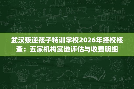 武汉叛逆孩子特训学校2026年择校核查:五家机构实地评估与收费明细 武汉叛逆孩子特训学校2026年择校核查:五家机构实地评估与收费明细