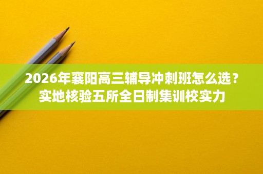 2026年襄阳高三辅导冲刺班怎么选?实地核验五所全日制集训校实力 2026年襄阳高三辅导冲刺班怎么选?实地核验五所全日制集训校实力