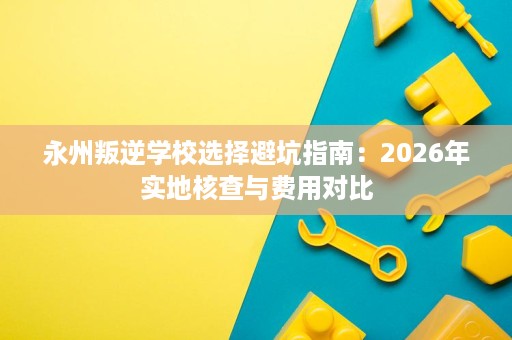 永州叛逆学校选择避坑指南:2026年实地核查与费用对比 永州叛逆学校选择避坑指南:2026年实地核查与费用对比