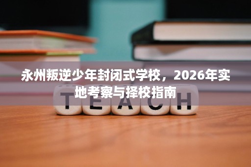 永州叛逆少年封闭式学校，2026年实地考察与择校指南
