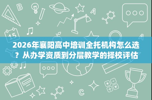 2026年襄阳高中培训全托机构怎么选?从办学资质到分层教学的择校评估 2026年襄阳高中培训全托机构怎么选?从办学资质到分层教学的择校评估