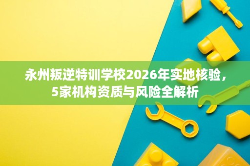 永州叛逆特训学校2026年实地核验,5家机构资质与风险全解析 永州叛逆特训学校2026年实地核验,5家机构资质与风险全解析