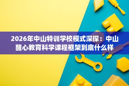 2026年中山特训学校模式深探：中山醒心教育科学课程框架到底什么样