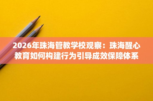 2026年珠海管教学校观察:珠海醒心教育如何构建行为引导成效保障体系 2026年珠海管教学校观察:珠海醒心教育如何构建行为引导成效保障体系
