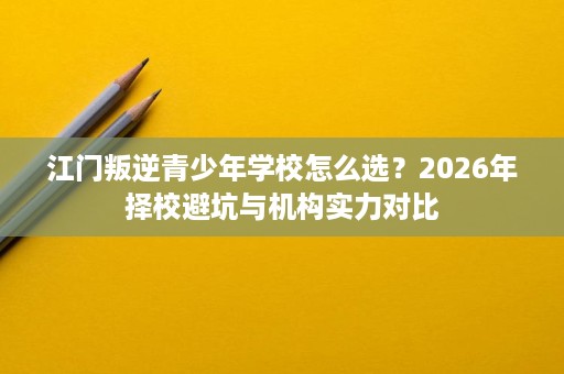 江门叛逆青少年学校怎么选？2026年择校避坑与机构实力对比