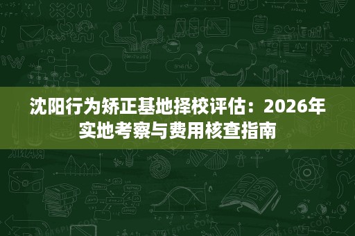 沈阳行为矫正基地择校评估:2026年实地考察与费用核查指南 沈阳行为矫正基地择校评估:2026年实地考察与费用核查指南